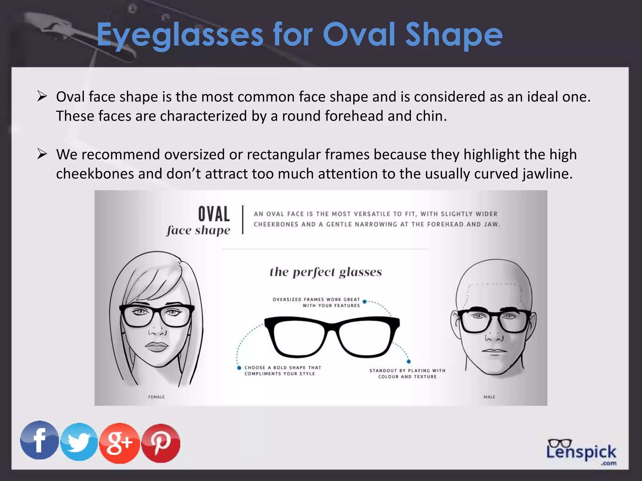 Eyeglasses for Oval Shape
 Oval face shape is the most common face shape and is considered as an ideal one.
These faces are characterized by a round forehead and chin.
 We recommend oversized or rectangular frames because they highlight the high
cheekbones and don’t attract too much attention to the usually curved jawline.
 
