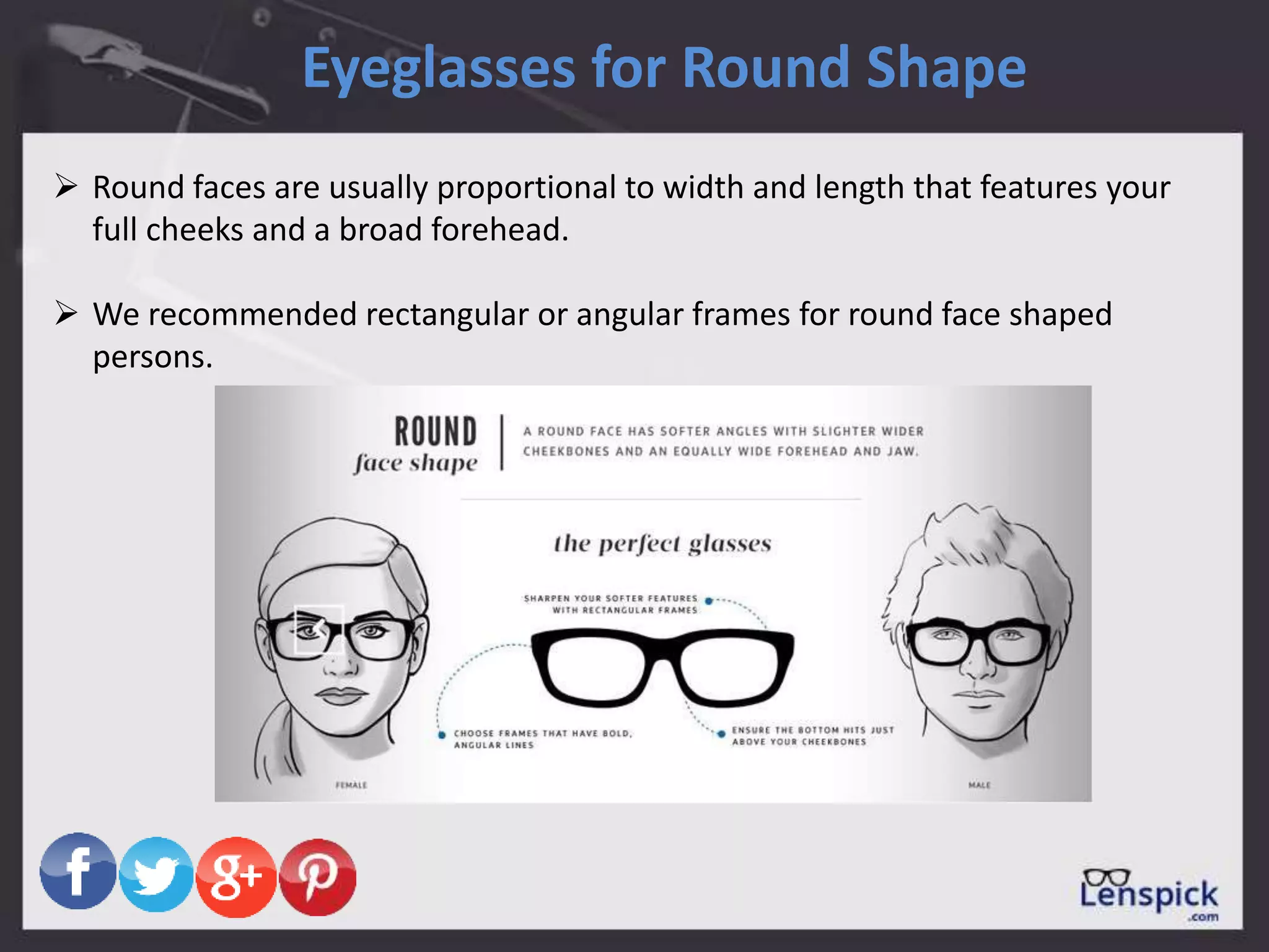 Eyeglasses for Round Shape
 Round faces are usually proportional to width and length that features your
full cheeks and a broad forehead.
 We recommended rectangular or angular frames for round face shaped
persons.
 