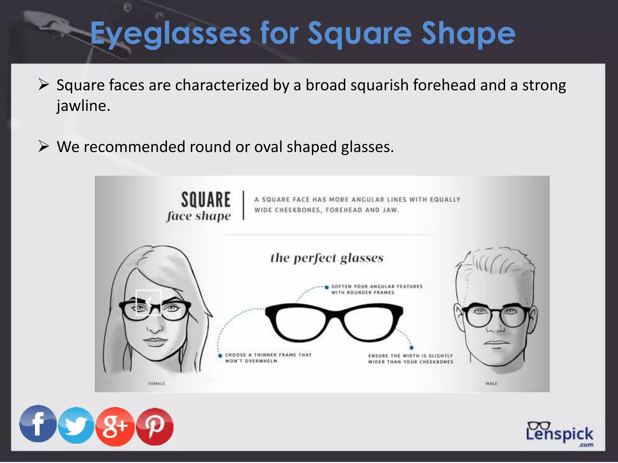 Eyeglasses for Square Shape
 Square faces are characterized by a broad squarish forehead and a strong
jawline.
 We recommended round or oval shaped glasses.
 