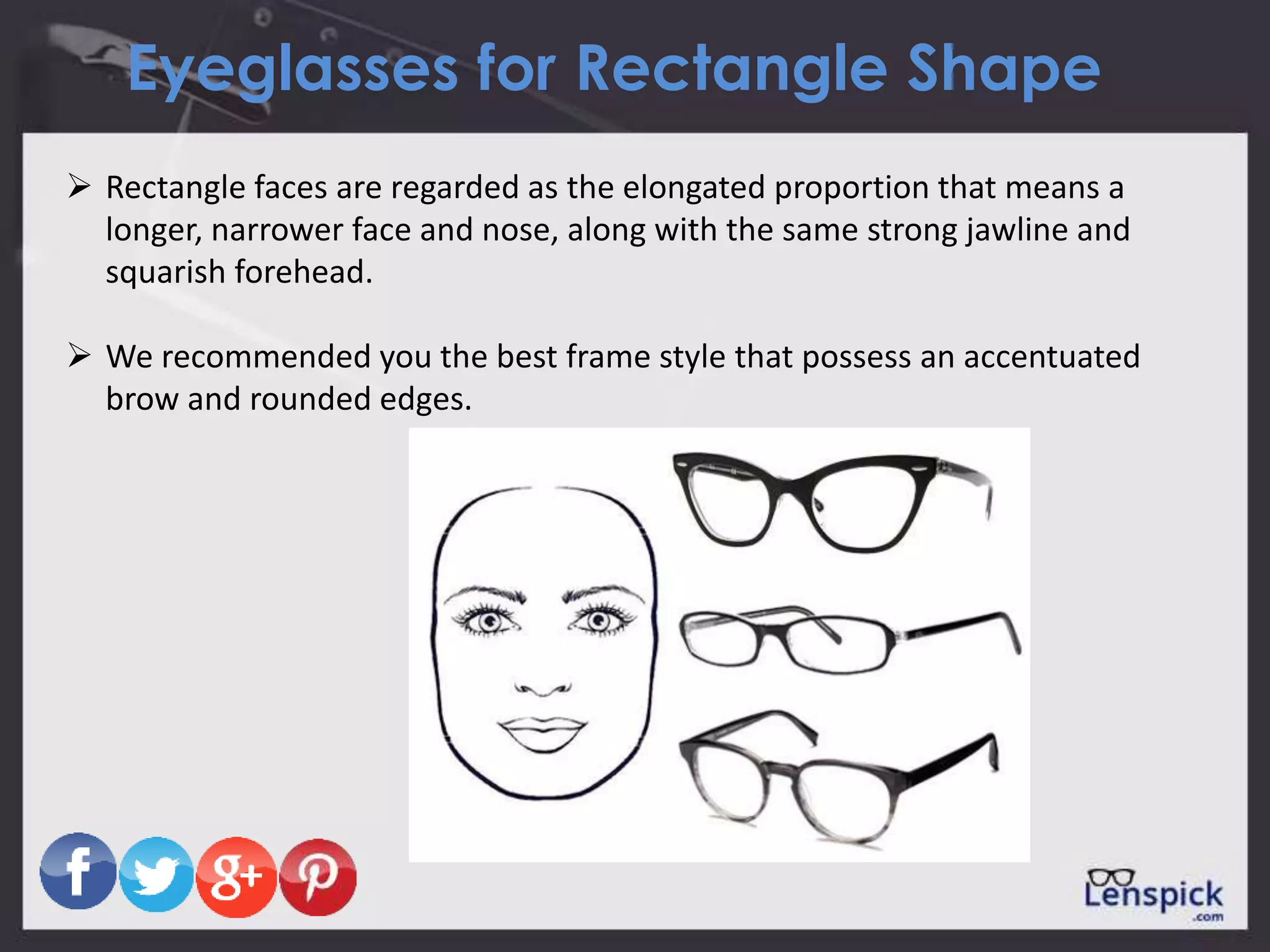 Eyeglasses for Rectangle Shape
 Rectangle faces are regarded as the elongated proportion that means a
longer, narrower face and nose, along with the same strong jawline and
squarish forehead.
 We recommended you the best frame style that possess an accentuated
brow and rounded edges.
 