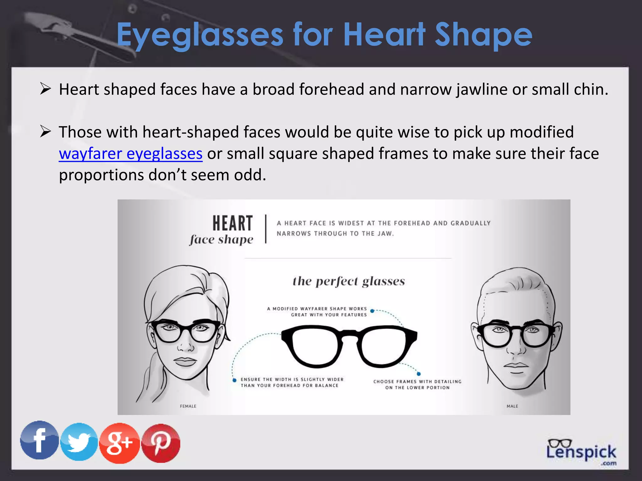 Eyeglasses for Heart Shape
 Heart shaped faces have a broad forehead and narrow jawline or small chin.
 Those with heart-shaped faces would be quite wise to pick up modified
wayfarer eyeglasses or small square shaped frames to make sure their face
proportions don’t seem odd.
 