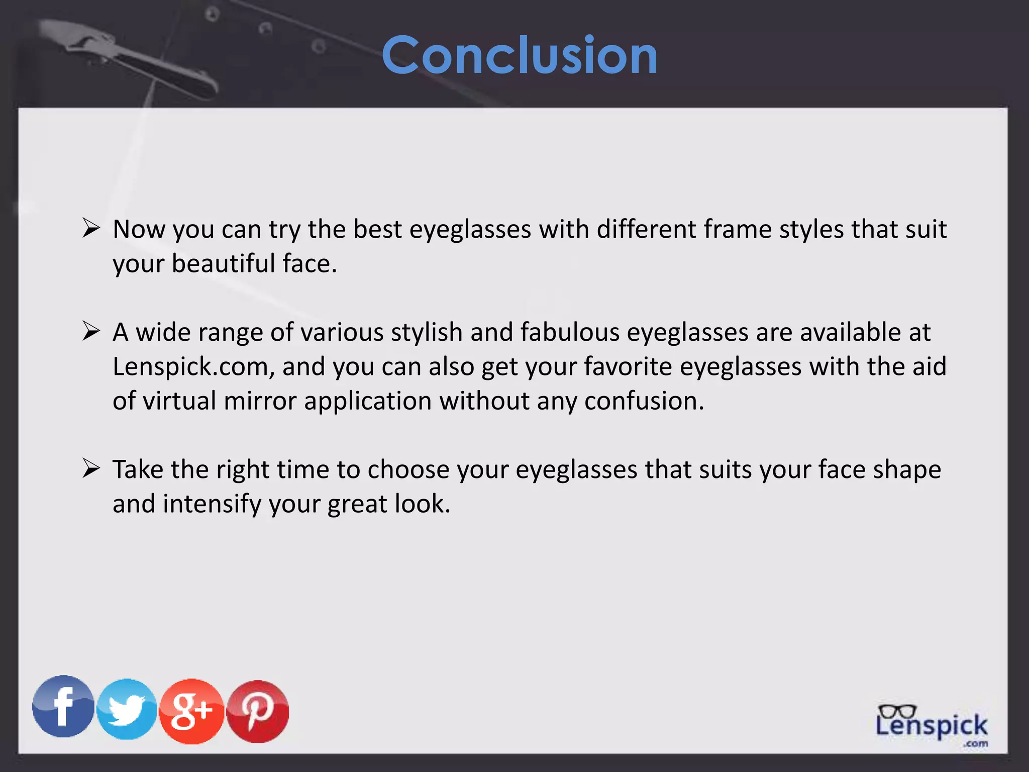 Conclusion
 Now you can try the best eyeglasses with different frame styles that suit
your beautiful face.
 A wide range of various stylish and fabulous eyeglasses are available at
Lenspick.com, and you can also get your favorite eyeglasses with the aid
of virtual mirror application without any confusion.
 Take the right time to choose your eyeglasses that suits your face shape
and intensify your great look.
 
