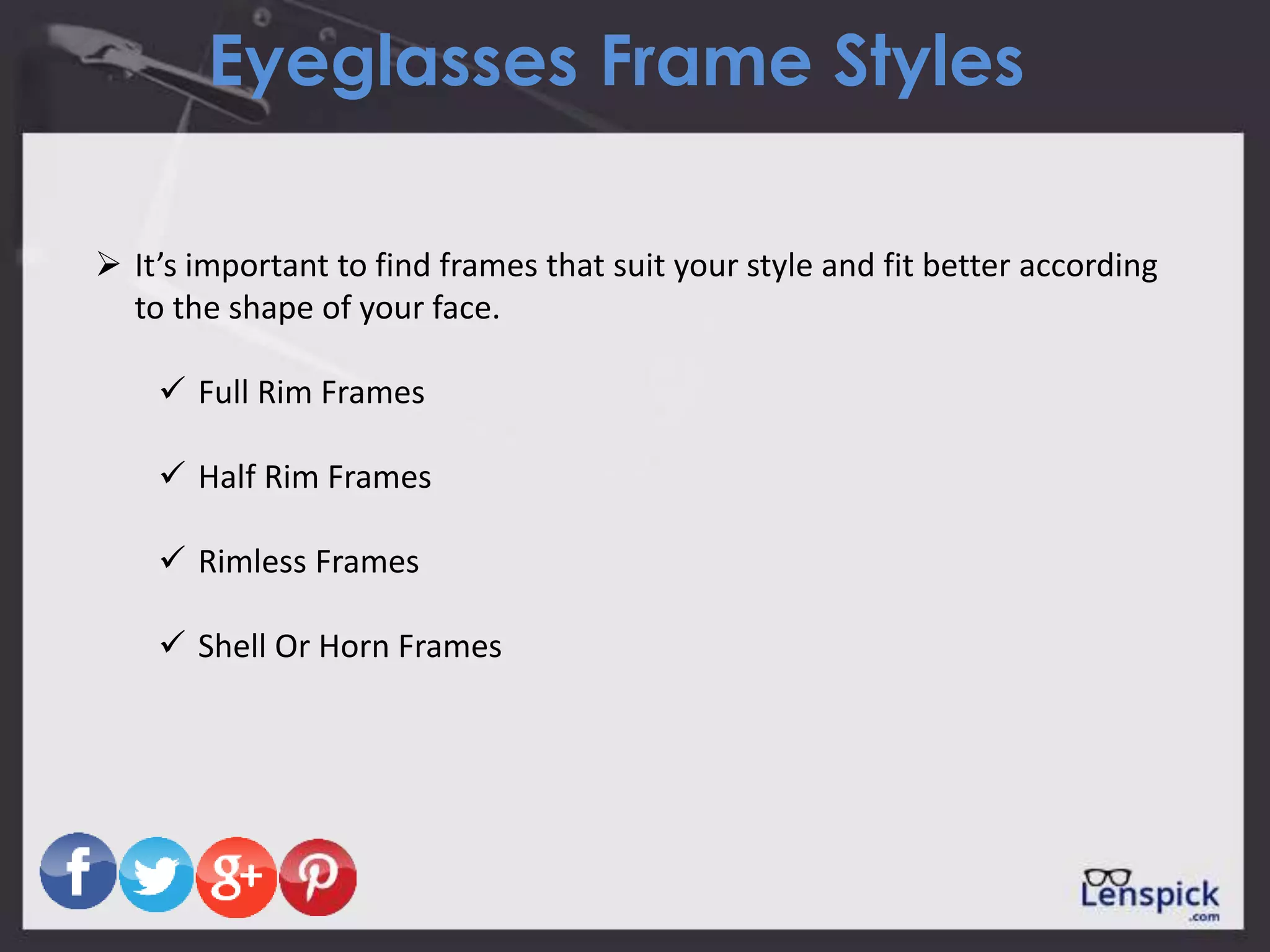 Eyeglasses Frame Styles
 It’s important to find frames that suit your style and fit better according
to the shape of your face.
 Full Rim Frames
 Half Rim Frames
 Rimless Frames
 Shell Or Horn Frames
 