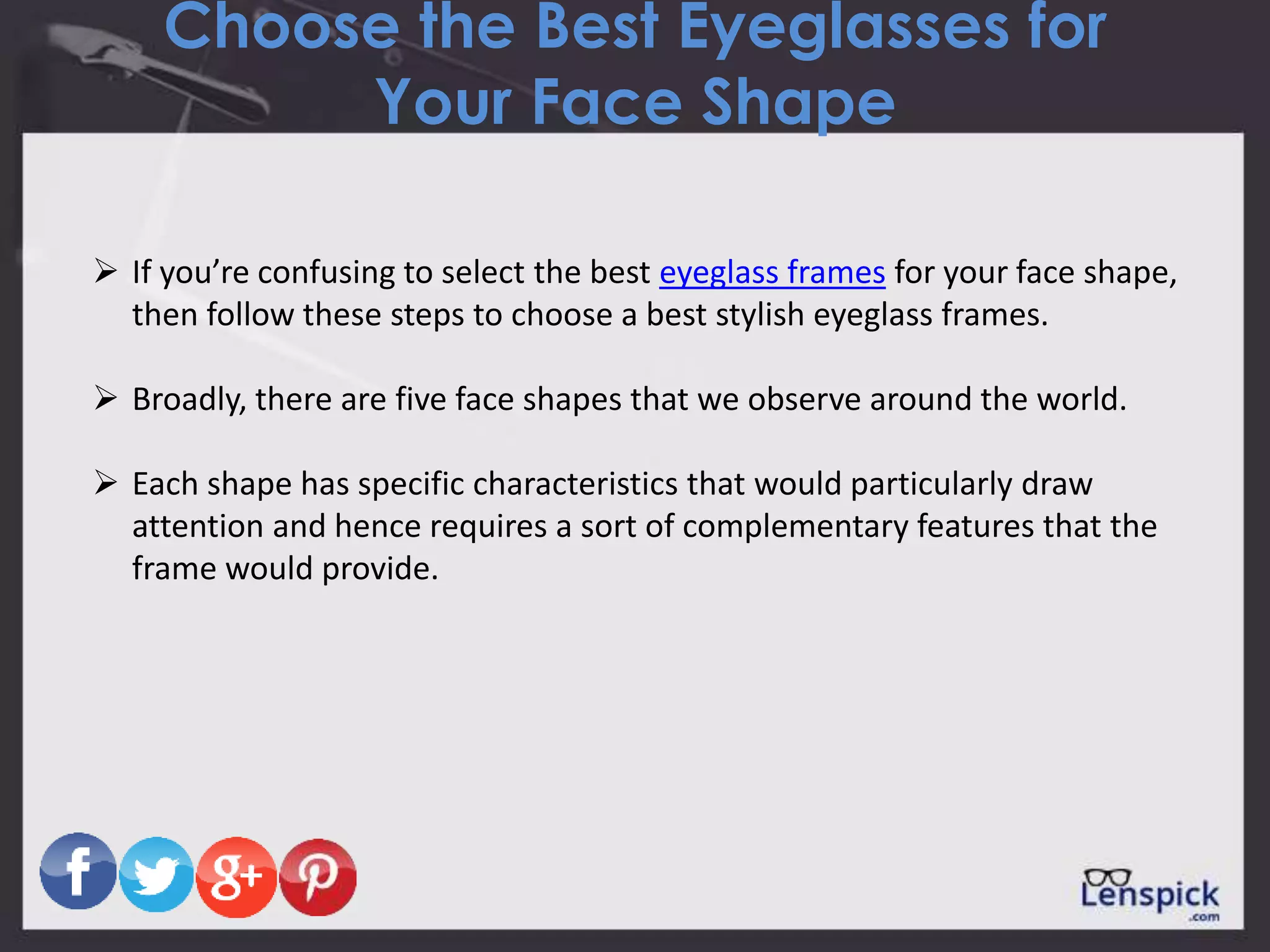 Choose the Best Eyeglasses for
Your Face Shape
 If you’re confusing to select the best eyeglass frames for your face shape,
then follow these steps to choose a best stylish eyeglass frames.
 Broadly, there are five face shapes that we observe around the world.
 Each shape has specific characteristics that would particularly draw
attention and hence requires a sort of complementary features that the
frame would provide.
 