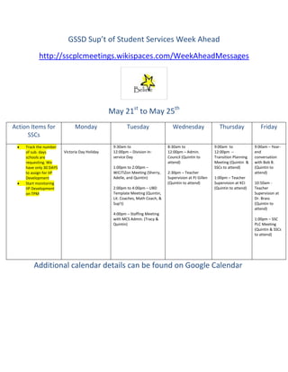 GSSD Sup’t of Student Services Week Ahead
            http://sscplcmeetings.wikispaces.com/WeekAheadMessages




                                                May 21st to May 25th
Action Items for               Monday                   Tuesday                   Wednesday                  Thursday              Friday
     SSCs
     Track the number                            9:30am to                     8:30am to                  9:00am to             9:00am – Year-
     of sub. days        Victoria Day Holiday    12:00pm – Division In-        12:00pm – Admin.           12:00pm –             end
     schools are                                 service Day                   Council (Quintin to        Transition Planning   conversation
     requesting. We                                                            attend)                    Meeting (Quintin &    with Bob B.
     have only 30 DAYS                           1:00pm to 2:00pm –                                       SSCs to attend)       (Quintin to
     to assign for IIP                           WiCiTiZon Meeting (Sherry,    2:30pm – Teacher                                 attend)
     Development                                 Adelle, and Quintin)          Supervision at PJ Gillen   1:00pm – Teacher
     Start monitoring                                                          (Quintin to attend)        Supervision at KCI    10:50am -
     IIP Development                             2:00pm to 4:00pm – UBD                                   (Quintin to attend)   Teacher
     on TPM                                      Template Meeting (Quintin,                                                     Supervision at
                                                 Lit. Coaches, Math Coach, &                                                    Dr. Brass
                                                 Sup’t)                                                                         (Quintin to
                                                                                                                                attend)
                                                 4:00pm – Staffing Meeting
                                                 with MCS Admin. (Tracy &                                                       1:00pm – SSC
                                                 Quintin)                                                                       PLC Meeting
                                                                                                                                (Quintin & SSCs
                                                                                                                                to attend)




         Additional calendar details can be found on Google Calendar
 