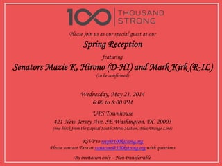 Please join us as our special guest at our
Spring Reception
featuring
Senators Mazie K. Hirono (D-HI) and Mark Kirk (R-IL)
(to be confirmed)
Wednesday, May 21, 2014
6:00 to 8:00 PM
UPS Townhouse
421 New Jersey Ave. SE Washington, DC 20003
(one block from the Capital South Metro Station, Blue/Orange Line)
RSVP to rsvp@100kstrong.org
Please contact Tara at vanacore@100kstrong.org with questions
By invitation only – Non-transferrable
 