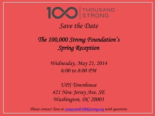 Save the Date
The 100,000 Strong Foundation’s
Spring Reception
Wednesday, May 21, 2014
6:00 to 8:00 PM
UPS Townhouse
421 New Jersey Ave. SE
Washington, DC 20003
	
  
Please contact Tara at vanacore@100kstrong.org with questions
 