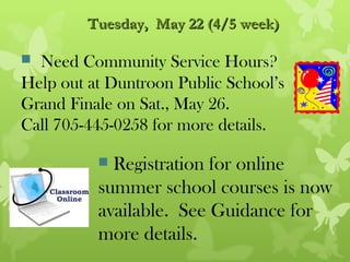 Tuesday, May 22 (4/5 week)

 Need Community Service Hours?
Help out at Duntroon Public School’s
Grand Finale on Sat., May 26.
Call 705-445-0258 for more details.

           Registration for online
          summer school courses is now
          available. See Guidance for
          more details.
 