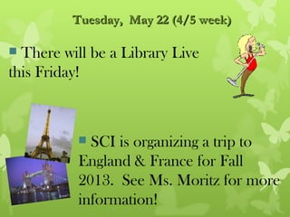 Tuesday, May 22 (4/5 week)

 There will be a Library Live
this Friday!



           SCI is organizing a trip to
          England & France for Fall
          2013. See Ms. Moritz for more
          information!
 