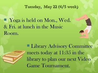 Tuesday, May 22 (4/5 week)


 Yoga is held on Mon., Wed.
& Fri. at lunch in the Music
Room.

           Library Advisory Committee
         meets today at 11:35 in the
         library to plan our next Video
         Game Tournament.
 