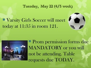 Tuesday, May 22 (4/5 week)


 Varsity Girls Soccer will meet
today at 11:35 in room 121.

              Prom permission forms due
             MANDATORY or you will
             not be attending. Table
             requests due TODAY.
 