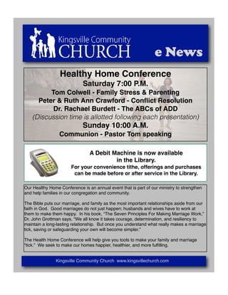 e News
                 Healthy Home Conference
                             Saturday 7:00 P.M.
          Tom Colwell - Family Stress & Parenting
      Peter & Ruth Ann Crawford - Conﬂict Resolution
           Dr. Rachael Burdett - The ABCs of ADD
    (Discussion time is allotted following each presentation)
                             Sunday 10:00 A.M.
                 Communion - Pastor Tom speaking

                                A Debit Machine is now available
                                         in the Library.
                       For your convenience tithe, offerings and purchases
                        can be made before or after service in the Library.

Our Healthy Home Conference is an annual event that is part of our ministry to strengthen
and help families in our congregation and community.

The Bible puts our marriage, and family as the most important relationships aside from our
faith in God. Good marriages do not just happen; husbands and wives have to work at
them to make them happy. In his book, “The Seven Principles For Making Marriage Work,”
Dr. John Grottman says, “We all know it takes courage, determination, and resiliency to
maintain a long-lasting relationship. But once you understand what really makes a marriage
tick, saving or safeguarding your own will become simpler.”

The Health Home Conference will help give you tools to make your family and marriage
“tick.” We seek to make our homes happier, healthier, and more fulﬁlling.


               Kingsville Community Church www.kingsvillechurch.com
 