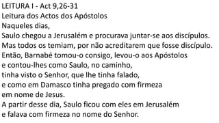 LEITURA I - Act 9,26-31
Leitura dos Actos dos Apóstolos
Naqueles dias,
Saulo chegou a Jerusalém e procurava juntar-se aos discípulos.
Mas todos os temiam, por não acreditarem que fosse discípulo.
Então, Barnabé tomou-o consigo, levou-o aos Apóstolos
e contou-lhes como Saulo, no caminho,
tinha visto o Senhor, que lhe tinha falado,
e como em Damasco tinha pregado com firmeza
em nome de Jesus.
A partir desse dia, Saulo ficou com eles em Jerusalém
e falava com firmeza no nome do Senhor.
 