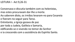 LEITURA I - Act 9,26-31
Conversava e discutia também com os helenistas,
mas estes procuravam dar-lhe a morte.
Ao saberem disto, os irmãos levaram-no para Cesareia
e fizeram-no seguir para Tarso.
Entretanto, a Igreja gozava de paz
por toda a Judeia, Galileia e Samaria,
edificando-se e vivendo no temor do Senhor
e ia crescendo com a assistência do Espírito Santo.
 