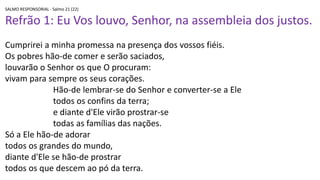 SALMO RESPONSORIAL - Salmo 21 (22)
Refrão 1: Eu Vos louvo, Senhor, na assembleia dos justos.
Cumprirei a minha promessa na presença dos vossos fiéis.
Os pobres hão-de comer e serão saciados,
louvarão o Senhor os que O procuram:
vivam para sempre os seus corações.
Hão-de lembrar-se do Senhor e converter-se a Ele
todos os confins da terra;
e diante d'Ele virão prostrar-se
todas as famílias das nações.
Só a Ele hão-de adorar
todos os grandes do mundo,
diante d'Ele se hão-de prostrar
todos os que descem ao pó da terra.
 