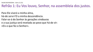 SALMO RESPONSORIAL - Salmo 21 (22)
Refrão 1: Eu Vos louvo, Senhor, na assembleia dos justos.
Para Ele viverá a minha alma,
há-de servi-l'O a minha descendência.
Falar-se-á do Senhor às gerações vindouras
e a sua justiça será revelada ao povo que há-de vir:
«Eis o que fez o Senhor».
 