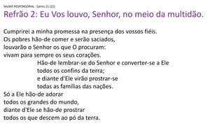 SALMO RESPONSORIAL - Salmo 21 (22)
Refrão 2: Eu Vos louvo, Senhor, no meio da multidão.
Cumprirei a minha promessa na presença dos vossos fiéis.
Os pobres hão-de comer e serão saciados,
louvarão o Senhor os que O procuram:
vivam para sempre os seus corações.
Hão-de lembrar-se do Senhor e converter-se a Ele
todos os confins da terra;
e diante d'Ele virão prostrar-se
todas as famílias das nações.
Só a Ele hão-de adorar
todos os grandes do mundo,
diante d'Ele se hão-de prostrar
todos os que descem ao pó da terra.
 