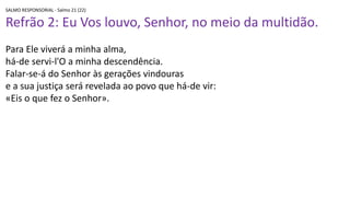 SALMO RESPONSORIAL - Salmo 21 (22)
Refrão 2: Eu Vos louvo, Senhor, no meio da multidão.
Para Ele viverá a minha alma,
há-de servi-l'O a minha descendência.
Falar-se-á do Senhor às gerações vindouras
e a sua justiça será revelada ao povo que há-de vir:
«Eis o que fez o Senhor».
 