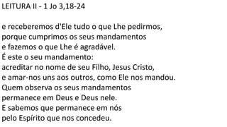 LEITURA II - 1 Jo 3,18-24
e receberemos d'Ele tudo o que Lhe pedirmos,
porque cumprimos os seus mandamentos
e fazemos o que Lhe é agradável.
É este o seu mandamento:
acreditar no nome de seu Filho, Jesus Cristo,
e amar-nos uns aos outros, como Ele nos mandou.
Quem observa os seus mandamentos
permanece em Deus e Deus nele.
E sabemos que permanece em nós
pelo Espírito que nos concedeu.
 