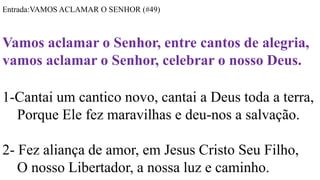 Entrada:VAMOS ACLAMAR O SENHOR (#49)
Vamos aclamar o Senhor, entre cantos de alegria,
vamos aclamar o Senhor, celebrar o nosso Deus.
1-Cantai um cantico novo, cantai a Deus toda a terra,
Porque Ele fez maravilhas e deu-nos a salvação.
2- Fez aliança de amor, em Jesus Cristo Seu Filho,
O nosso Libertador, a nossa luz e caminho.
 