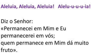 Aleluia, Aleluia, Aleluia! Alelu-u-u-u-ia!
Diz o Senhor:
«Permanecei em Mim e Eu
permanecerei em vós;
quem permanece em Mim dá muito
fruto».
 