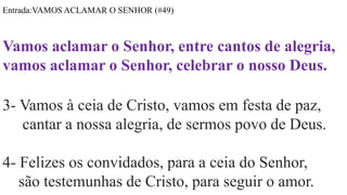 Entrada:VAMOS ACLAMAR O SENHOR (#49)
Vamos aclamar o Senhor, entre cantos de alegria,
vamos aclamar o Senhor, celebrar o nosso Deus.
3- Vamos à ceia de Cristo, vamos em festa de paz,
cantar a nossa alegria, de sermos povo de Deus.
4- Felizes os convidados, para a ceia do Senhor,
são testemunhas de Cristo, para seguir o amor.
 