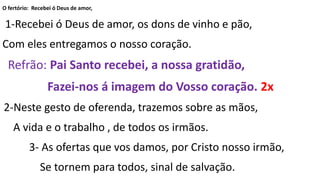 O fertório: Recebei ó Deus de amor,
1-Recebei ó Deus de amor, os dons de vinho e pão,
Com eles entregamos o nosso coração.
Refrão: Pai Santo recebei, a nossa gratidão,
Fazei-nos á imagem do Vosso coração. 2x
2-Neste gesto de oferenda, trazemos sobre as mãos,
A vida e o trabalho , de todos os irmãos.
3- As ofertas que vos damos, por Cristo nosso irmão,
Se tornem para todos, sinal de salvação.
 