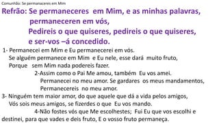 Comunhão: Se permanaceres em Mim
Refrão: Se permaneceres em Mim, e as minhas palavras,
permaneceren em vós,
Pedireis o que quiseres, pedireis o que quiseres,
e ser-vos –á concedido.
1- Permanecei em Mim e Eu permanecerei em vós.
Se alguém permanece em Mim e Eu nele, esse dará muito fruto,
Porque sem Mim nada podereis fazer.
2-Assim como o Pai Me amou, também Eu vos amei.
Permanecei no meu amor. Se gardares os meus mandamentos,
Permanecereis no meu amor.
3- Ninguém tem maior amor, do que aquele que dá a vida pelos amigos,
Vós sois meus amigos, se fizerdes o que Eu vos mando.
4-Não fostes vós que Me escolhestes; Fui Eu que vos escolhi e
destinei, para que vades e deis fruto, E o vosso fruto permaneça.
 