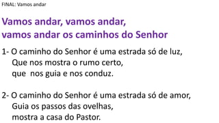FINAL: Vamos andar
Vamos andar, vamos andar,
vamos andar os caminhos do Senhor
1- O caminho do Senhor é uma estrada só de luz,
Que nos mostra o rumo certo,
que nos guia e nos conduz.
2- O caminho do Senhor é uma estrada só de amor,
Guia os passos das ovelhas,
mostra a casa do Pastor.
 