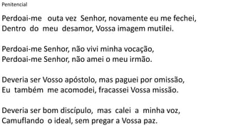 Penitencial
Perdoai-me outa vez Senhor, novamente eu me fechei,
Dentro do meu desamor, Vossa imagem mutilei.
Perdoai-me Senhor, não vivi minha vocação,
Perdoai-me Senhor, não amei o meu irmão.
Deveria ser Vosso apóstolo, mas paguei por omissão,
Eu também me acomodei, fracassei Vossa missão.
Deveria ser bom discípulo, mas calei a minha voz,
Camuflando o ideal, sem pregar a Vossa paz.
 