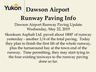 Dawson Airport
Runway Paving Info
Dawson Airport Runway Paving Update
Wednesday, May 22, 2019
Skookum Asphalt Ltd. paved about 1800’ of runway
yesterday - another 1/6 of the total paving.  Today
they plan to finish the first lift of the whole runway,
plus the turnaround bay at the town end of the
runway.  Time permitting, they may start tying in
the four existing taxiways to the runway paving
done so far.
 