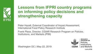 Lessons from IFPRI country programs
on informing policy decisions and
strengthening capacity
Peter Hazell, External Coordinator of Impact Assessment,
International Food Policy Research Institute
Frank Place, Director, CGIAR Research Program on Policies,
Institutions, and Markets (PIM)
Washington DC | May 22, 2019
 