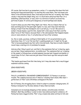 Of course, that lava has to go somewhere, and so, it`s cascading this down this fast-
moving lava flows and eventually it is reaching the ocean there, that red steam over
there in two different places. Now, from new pictures that we`re seeing, that those
clouds, it may look like simple thing, but it is much more nefarious than that. It is
something called lava haze, or laze, and it is a mixture of sulfuric acid and tiny
particles of glass. It can be quite dangerous, at worst perhaps even deadly.
I want to show you one other thing. Right over there, this is a fissure that we`ve
been watching now for the past eight nights in a row, and it may look relatively
benign, at least from this standpoint, but I can tell you, it is not. We were at a
woman`s house maybe a quarter mile, maybe half a mile away from there and the
sheer force of that fissure, because there`s the odd explosion that happens maybe
once or every minute or two, it actually blow out two of her windows.
So, this is really, you know, nothing to think lightly of. It can potentially be quite
hazardous. Now, if it`s not the lava that`s pushing people out, it might be the gas.
That is because geologists say that sulfur dioxide levels, they have actually tripled in
recent days, creating a lot of problems for people.
And one other thing to point out, and that is the explosions that we`re hearing, again,
you can hear those explosions here, incredibly loud. The explosions that we`re seeing
at the summit of Kilauea have actually lessened, become less frequent and smaller in
recent days. In fact, there was one just about three hours ago that was quite small
relatively.
That maybe good news from this time being, but it may also mean that a much bigger
explosion could be coming.
(END VIDEOTAPE)
(BEGIN VIDEOTAPE)
PAUL R. LA MONICA, CNN MONEY CORRESPONDENT: JC Penney is in serious
trouble. The company was once one of America`s leading retail chains. Who hasn`t
gotten more of their iconic Christmas catalogues in the mail?
But JC Penney, like struggling Sears, failed to adapt to consumer-changing taste. JC
Penney is being hurt by the slow demise of many American malls.
Consumers are increasingly shopping on their phones, and while some retailers,
Walmart, Best Buy and Macy`s come to mind, have embraced digital commerce. JC
Penney has been a laggard online. That`s big a reason why sales continue to fall, and
 