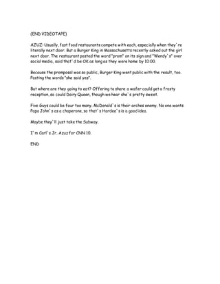 (END VIDEOTAPE)
AZUZ: Usually, fast food restaurants compete with each, especially when they`re
literally next door. But a Burger King in Massachusetts recently asked out the girl
next door. The restaurant posted the word "prom" on its sign and "Wendy`s" over
social media, said that`d be OK as long as they were home by 10:00.
Because the promposal was so public, Burger King went public with the result, too.
Posting the words "she said yes".
But where are they going to eat? Offering to share a wafer could get a frosty
reception, so could Dairy Queen, though we hear she`s pretty sweet.
Five Guys could be four too many. McDonald`s is their arches enemy. No one wants
Papa John`s as a chaperone, so that`s Hardee`s is a good idea.
Maybe they`ll just take the Subway.
I`m Carl`s Jr. Azuz for CNN 10.
END
 