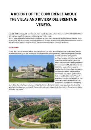 May 23, 2017 our class, 2B, and class2A, have metDr. Cassetta, whoisthe ownerof PADOVA ORIGINALE
(a travel agency whichorganises sightseeingtoursinthe area).
He isa geographerwhohasdecided tostudy ourterritory. He is alsoa journalistanda touristguide. Since
he is a guide, he can illustrate ourVenetian Villastotourists. He thinks thatthe three mostfamous villason
the Rivieradel Brentaare:VillaPisani, VillaMalcontentaandVillaSeriman-Widmann.
VILLA PISANI
Firstly, Mr. Cassetta, startedtalkingaboutVillaPisani, the mostbeautiful villaalongthe Rivieraof Brenta.
He explained thatapart was builtbythe besteighteenth-century architect, GerolamoFrigimelicabutfew
months laterthey changed the
architectbecause of the too highcosts
so anotherbuildercalledFrancesco
Maria Preti continued the biggerpartof
the construction. Mr. Cassettaalsosaid
that inthe past, rich menusedto
employ the villalikeaplace where they
couldrelax or where they couldride
theirhorses aroundthe garden. After
that, he saidthat the name "Pisani"
was takenfromthe surname of the first
family wholivedthere andfinally he
exposed hisownopinion:Personally, I
don't thinkthatvillaPisani isthe bestvillaof the Riviera. Certainly itisthe mostLuxurious. Itisclearthat
whohad it builtwantedtoshow off theirwealthandimpress everybody. Butthatisit.There is no real plan
behind it:justluxury".
VILLA MALCONTENTA
This is the Villa that Dr. Cassetta considers to be the best!
A REPORT OF THE CONFERENCE ABOUT
THE VILLAS AND RIVIERA DEL BRENTA IN
VENETO.
 
