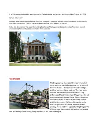 It is Villa Malcontenta, which was designed by Palladio for the two brothers Nicoland Alvise Foscari, in 1559.
Why is it the best?
Besides being a villa used for farming purposes, this was a suburban residence that could easily be reached by
boat from the centre of Venice. The family was one of the most powerful of the city.
In the villa decorations that recall the building traditions of the Lagoon and also elements of Venetian ancient
architecture (the main fa?ade overlooks the river) co-exist.
THE BRIDGES
The bridges alongRivieradel Brentaare many but
there are some special bridgesthatcan be opened
to letboatspass..There are tenmovable bridges
and five "conche". Whatare they?They are lochs:
they are mechanisms putwhere there isabig
difference of heightinthe river. They are usedtolet
ships passalongthe river. firstly, they increase the
level of the watersothe boats enterthe " conca"
and thenthey lowerthe levelof the watersothe
boat can go out of the "conca" and continue its
journey. There are three typesof slidingbridges:the
liftingbridge, the rotatableone andthe retractable
one. For example, one slidingbridgeisinMira. It is a rotatable brigde.
 
