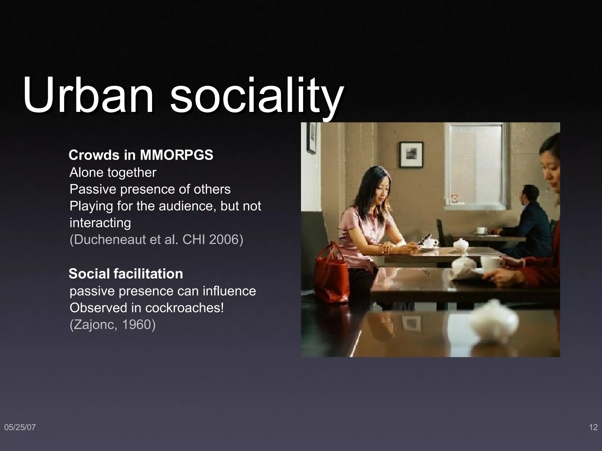 Urban sociality Crowds in MMORPGS Alone together  Passive presence of others Playing for the audience, but not interacting (Ducheneaut et al. CHI 2006) Social facilitation   passive presence can influence Observed in cockroaches! (Zajonc, 1960) 