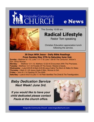 e News
                                      This Sunday 10:00 am.

                                          Radical Lifestyle
                                                  Pastor Tom speaking

                                           Christian Education appreciation lunch
                                                    following the service.


                 30 Days With Jesus - Daily Bible Readings
               From Sunday May 27th to Saturday June 2nd.
Sunday - Matthew 8:1-13, Luke 7:11-17 & Luke 7:36-50 The Centurion, Widowʼs "
Son, Sinful Woman.
Monday - " Matthew 12:1-13, Matthew 12:22-45 Encounters With The Pharisees.
Tuesday - Matthew 13:1-43 Parable Of The Sower, Weeds & Seeds.
Wednesday – Luke 8:22-25 & Mark 6:45-56 Jesus Calms The Storm & Walks On Water.
Thursday – Mark 5:1-43 Jesus Heals A Man, Woman & Girl.
Friday – John 6:1-14 Feeding Of The 5000.
Saturday – Luke 9:18-27 & Luke 17:1-8 Peter Identiﬁes The Christ & The Transﬁguration.



 Baby Dedication Service
      Next Week! June 3rd.

If you would like to have your
child dedicated please contact
   Paula at the church ofﬁce.


                Kingsville Community Church www.kingsvillechurch.com
 