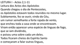 LEITURA I - Actos 2,1-11
Leitura dos Actos dos Apóstolos
Quando chegou o dia de Pentecostes,
os Apóstolos estavam todos reunidos no mesmo lugar.
Subitamente, fez se ouvir, vindo do Céu,
um rumor semelhante a forte rajada de vento,
que encheu toda a casa onde se encontravam.
Viram então aparecer uma espécie de línguas de fogo,
que se iam dividindo,
e poisou uma sobre cada um deles.
Todos ficaram cheios do Espírito Santo
e começaram a falar outras línguas,
 
