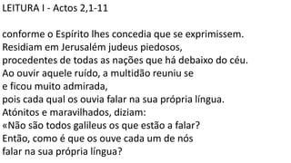 LEITURA I - Actos 2,1-11
conforme o Espírito lhes concedia que se exprimissem.
Residiam em Jerusalém judeus piedosos,
procedentes de todas as nações que há debaixo do céu.
Ao ouvir aquele ruído, a multidão reuniu se
e ficou muito admirada,
pois cada qual os ouvia falar na sua própria língua.
Atónitos e maravilhados, diziam:
«Não são todos galileus os que estão a falar?
Então, como é que os ouve cada um de nós
falar na sua própria língua?
 