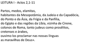 LEITURA I - Actos 2,1-11
Partos, medos, elamitas,
habitantes da Mesopotâmia, da Judeia e da Capadócia,
do Ponto e da Ásia, da Frígia e da Panfília,
do Egipto e das regiões da Líbia, vizinha de Cirene,
colonos de Roma, tanto judeus como prosélitos,
cretenses e árabes,
ouvimo los proclamar nas nossas línguas
as maravilhas de Deus».
 