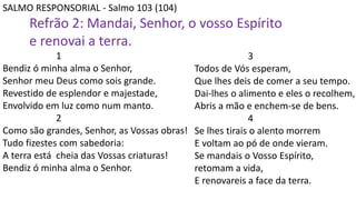 SALMO RESPONSORIAL - Salmo 103 (104)
Refrão 2: Mandai, Senhor, o vosso Espírito
e renovai a terra.
1
Bendiz ó minha alma o Senhor,
Senhor meu Deus como sois grande.
Revestido de esplendor e majestade,
Envolvido em luz como num manto.
2
Como são grandes, Senhor, as Vossas obras!
Tudo fizestes com sabedoria:
A terra está cheia das Vossas criaturas!
Bendiz ó minha alma o Senhor.
3
Todos de Vós esperam,
Que lhes deis de comer a seu tempo.
Dai-lhes o alimento e eles o recolhem,
Abris a mão e enchem-se de bens.
4
Se lhes tirais o alento morrem
E voltam ao pó de onde vieram.
Se mandais o Vosso Espírito,
retomam a vida,
E renovareis a face da terra.
 