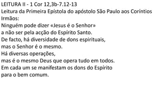 LEITURA II - 1 Cor 12,3b-7.12-13
Leitura da Primeira Epístola do apóstolo São Paulo aos Coríntios
Irmãos:
Ninguém pode dizer «Jesus é o Senhor»
a não ser pela acção do Espírito Santo.
De facto, há diversidade de dons espirituais,
mas o Senhor é o mesmo.
Há diversas operações,
mas é o mesmo Deus que opera tudo em todos.
Em cada um se manifestam os dons do Espírito
para o bem comum.
 