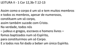 LEITURA II - 1 Cor 12,3b-7.12-13
Assim como o corpo é um só e tem muitos membros
e todos os membros, apesar de numerosos,
constituem um só corpo,
assim também sucede com Cristo.
Na verdade, todos nós
– judeus e gregos, escravos e homens livres –
fomos baptizados num só Espírito,
para constituirmos um só Corpo.
E a todos nos foi dado a beber um único Espírito.
 
