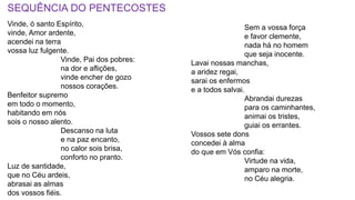SEQUÊNCIA DO PENTECOSTES
Vinde, ó santo Espírito,
vinde, Amor ardente,
acendei na terra
vossa luz fulgente.
Vinde, Pai dos pobres:
na dor e aflições,
vinde encher de gozo
nossos corações.
Benfeitor supremo
em todo o momento,
habitando em nós
sois o nosso alento.
Descanso na luta
e na paz encanto,
no calor sois brisa,
conforto no pranto.
Luz de santidade,
que no Céu ardeis,
abrasai as almas
dos vossos fiéis.
Sem a vossa força
e favor clemente,
nada há no homem
que seja inocente.
Lavai nossas manchas,
a aridez regai,
sarai os enfermos
e a todos salvai.
Abrandai durezas
para os caminhantes,
animai os tristes,
guiai os errantes.
Vossos sete dons
concedei à alma
do que em Vós confia:
Virtude na vida,
amparo na morte,
no Céu alegria.
 