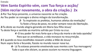 Entrada:
Vém Santo Espírito vém, com Tua força e acção/
(Vém recriar novamente, a obra da criação.) 2x
1-Por Tua força presente, o universo nascente se fez criação.
Ao Teu poder se consagre o divino milagre da transformação.
2- Tu inspiraste os profetas, humanos atletas da revelação/
Tu foste a força do povo, no ardor sempre novo da libertação.
3-Tu deste ao mundo alegria gerando em Maria Seu filho Jesus/
Tu deste força e sentido ao martírio sofrido por Cristo na cruz.
4 -O teu poder foi mais forte que a força da morte e de toda apaixão/
Para que se acreditasse, a vida resnasce na ressurreição.
5-E quando os teus escolhidos rezavam unidos a Mãe de Jesus/
Num sopro forte e fecundo, fizeste no mundo nascer nova luz.
6- Lá Tu estavas presente envolvendo suas mentes com Tua mensagem/
Tudo o que eles diziam, os povos ouviam na mesma línguagem.
 