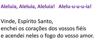 Aleluia, Aleluia, Aleluia! Alelu-u-u-u-ia!
Vinde, Espírito Santo,
enchei os corações dos vossos fiéis
e acendei neles o fogo do vosso amor.
 