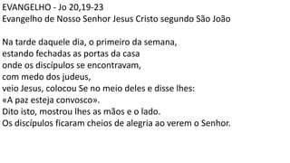 EVANGELHO - Jo 20,19-23
Evangelho de Nosso Senhor Jesus Cristo segundo São João
Na tarde daquele dia, o primeiro da semana,
estando fechadas as portas da casa
onde os discípulos se encontravam,
com medo dos judeus,
veio Jesus, colocou Se no meio deles e disse lhes:
«A paz esteja convosco».
Dito isto, mostrou lhes as mãos e o lado.
Os discípulos ficaram cheios de alegria ao verem o Senhor.
 