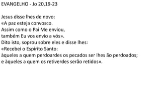 EVANGELHO - Jo 20,19-23
Jesus disse lhes de novo:
«A paz esteja convosco.
Assim como o Pai Me enviou,
também Eu vos envio a vós».
Dito isto, soprou sobre eles e disse lhes:
«Recebei o Espírito Santo:
àqueles a quem perdoardes os pecados ser lhes ão perdoados;
e àqueles a quem os retiverdes serão retidos».
 