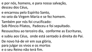 e por nós, homens, e para nossa salvação,
desceu dos Céus,
e encarnou pelo Espírito Santo,
no seio da Virgem Maria e se fez homem.
Também por nós foi crucificado:
Sob Pôncio Pilatos, Padeceu e foi sepultado.
Ressuscitou ao terceiro dia, conforme as Escrituras,
e subiu aos Céus, onde está sentado à direita do Pai.
De novo há-de vir em sua glória,
para julgar os vivos e os mortos
e o seu Reino não terá fim.
 